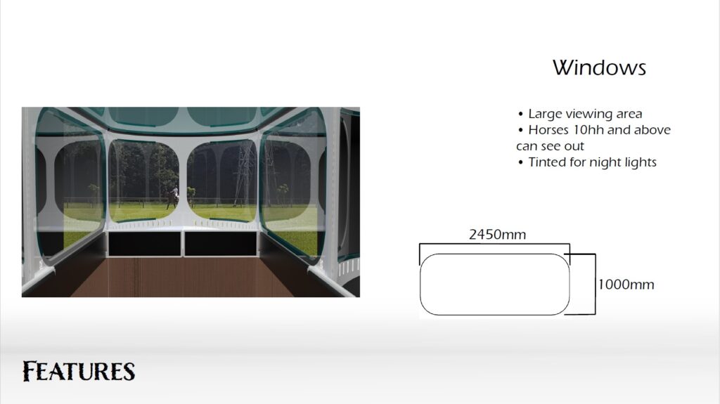 The windows, designed through user testing, have been made extra large. Horses 10hh or taller can see comfortable out. These windows help keep the horse calm, by opening up the space and encouraging the horse to relax. These will be slightly tinted to protect against glare and lights during night travel.